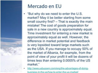 Mercado en EU
• “But why do we need to enter the U.S.
  market? May it be better starting from some
  small country first? – That is exactly the main
  mistake! The cost of goods preparation for
  sale in a new country is approximately equal.
  Time investment for entering a new market is
  approximately equal as well. However, the
  difference in market potential and feedback
  is very lopsided toward large markets such
  as the USA. If you manage to occupy 50% of
  the market of Albania, for example, from the
  point of view of your profit it will be dozens of
  times less than entering 0.0005% of the US
  market.”
•   http://www.usbusserv.com/eng/the-advantages-of-doing-
    business-in-the-us/how-to-enter-the-us-market/
 