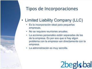 Tipos de Incorporaciones

• Limited Liability Company (LLC)
  • Es la incorporación ideal para pequeñas
    empresas.
  • No se requiere reuniones anuales.
  • La acciones personales están separadas de las
    de la empresa. Es por eso que si hay algún
    problema con la empresa van directamente con la
    empresa.
  • La administración es muy sencilla.
 