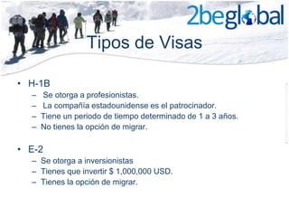 Tipos de Visas

• H-1B
  –   Se otorga a profesionistas.
  –   La compañía estadounidense es el patrocinador.
  –   Tiene un periodo de tiempo determinado de 1 a 3 años.
  –   No tienes la opción de migrar.

• E-2
  – Se otorga a inversionistas
  – Tienes que invertir $ 1,000,000 USD.
  – Tienes la opción de migrar.
 