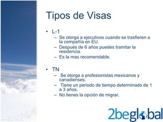 Tipos de Visas
• L-1
  – Se otorga a ejecutivos cuando se trasfieren a
    la compañía en EU.
  – Después de 6 años puedes tramitar la
    residencia.
  – Es la mas recomendable.

• TN
  – Se otorga a profesionistas mexicanos y
    canadienses.
  – Tiene un periodo de tiempo determinado de 1
    a 3 años.
  – No tienes la opción de migrar.
 