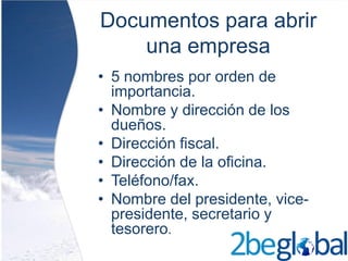 Documentos para abrir
    una empresa
• 5 nombres por orden de
  importancia.
• Nombre y dirección de los
  dueños.
• Dirección fiscal.
• Dirección de la oficina.
• Teléfono/fax.
• Nombre del presidente, vice-
  presidente, secretario y
  tesorero.
 