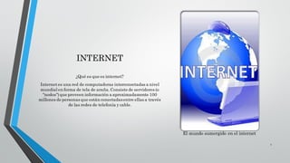 INTERNET
¿Qué es que es internet?
Internetes una red de computadoras interconectadas a nivel
mundial en forma de tela de araña.Consiste de servidores (o
"nodos")que proveen información a aproximadamente 100
millones de personas que están conectadasentre ellas a través
de las redes de telefonía y cable.
El mundo sumergido en el internet
1
 
