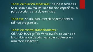 Teclas de función especiales : desde la tecla f1 a
f2 se usan para realizar una función específica , o
para acceder a una determinada
Tecla esc: Se usa para cancelar operaciones o
salir de programas .
Teclas de control (Modificadoras) :
Crl,Alt,Shift,Alt gr,Tab Windows,Fn; se usan con
la combinación de otra tecla para obtener un
resultado específico.
 