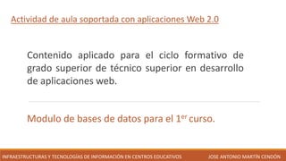 Actividad de aula soportada con aplicaciones Web 2.0
Contenido aplicado para el ciclo formativo de
grado superior de técnico superior en desarrollo
de aplicaciones web.
Modulo de bases de datos para el 1er curso.
JOSE ANTONIO MARTÍN CENDÓN
INFRAESTRUCTURAS Y TECNOLOGÍAS DE INFORMACIÓN EN CENTROS EDUCATIVOS
 