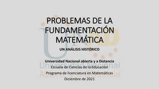 PROBLEMAS DE LA
FUNDAMENTACIÓN
MATEMÁTICA
UN ANÁLISIS HISTÓRICO
Universidad Nacional abierta y a Distancia
Escuela de Ciencias de la Educación
Programa de licenciatura en Matemáticas
Diciembre de 2021
 