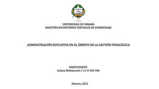 UNIVERSIDAD DE PANAMÁ
MAESTRÍA EN ENTORNOS VIRTUALES DE APRENDIZAJE
ADMINISTRACIÓN EDUCATIVA EN EL ÁMBITO DE LA GESTIÓN PEDAGÓGICA
PARTICIPANTE:
Juliana Bethancourt / C.I: 8-302-906
Febrero, 2022
 