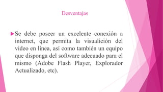 Desventajas
Se debe poseer un excelente conexión a
internet, que permita la visualición del
video en línea, así como también un equipo
que disponga del software adecuado para el
mismo (Adobe Flash Player, Explorador
Actualizado, etc).
 