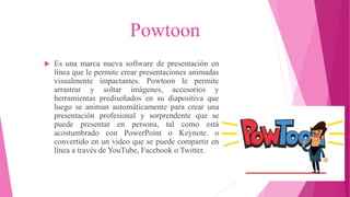 Powtoon
 Es una marca nueva software de presentación en
línea que le permite crear presentaciones animadas
visualmente impactantes. Powtoon le permite
arrastrar y soltar imágenes, accesorios y
herramientas prediseñados en su diapositiva que
luego se animan automáticamente para crear una
presentación profesional y sorprendente que se
puede presentar en persona, tal como está
acostumbrado con PowerPoint o Keynote. o
convertido en un video que se puede compartir en
línea a través de YouTube, Facebook o Twitter.
 