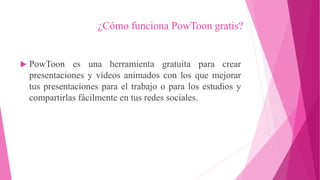 ¿Cómo funciona PowToon gratis?
 PowToon es una herramienta gratuita para crear
presentaciones y vídeos animados con los que mejorar
tus presentaciones para el trabajo o para los estudios y
compartirlas fácilmente en tus redes sociales.
 