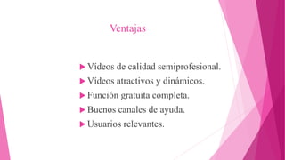 Ventajas
 Vídeos de calidad semiprofesional.
 Vídeos atractivos y dinámicos.
 Función gratuita completa.
 Buenos canales de ayuda.
 Usuarios relevantes.
 