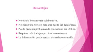 Desventajas
 No es una herramienta colaborativa.
 No existe una versión para que pueda ser descargada.
 Puede presenta problemas de conexión al ser Online.
 Requiere más trabajo que otras herramientas.
 La información puede quedar demasiado resumida.
 