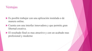 Ventajas
 Es posible trabajar con una aplicación instalada o de
manera online.
 Cuenta con una interfaz innovadora y que permite gran
libertad creativa.
 El resultado final es mas atractivo y con un acabado mas
profesional y moderno
 
