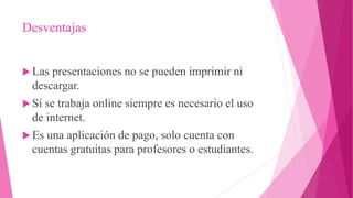 Desventajas
 Las presentaciones no se pueden imprimir ni
descargar.
 Si se trabaja online siempre es necesario el uso
de internet.
 Es una aplicación de pago, solo cuenta con
cuentas gratuitas para profesores o estudiantes.
 