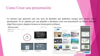 Como Crear una presentación
• Lo primero que aparecerá será una serie de plantillas que podremos escoger para nuestra nueva
presentación. Si no optamos por una plantilla y decidimos crear una presentación en blanco debemos
elegir Nuevo prezi, después clicamos en Iniciar prezi en blanco.
 