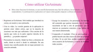 Cómo utilizar GoAnimate
 Mira cómo funciona GoAnimate, es una sencilla herramienta muy fácil de utilizar y los resultados son
sorprendentes. A continuación te explicamos en 5 pasos cómo puedes empezar a utilizar este recurso:
Regístrate en GoAnimate. Solo tendrás que introducir tu
correo, un usuario y una contraseña.
Crea tu vídeo. La versión gratuita de la aplicación te
permite crear vídeos cortos, que en la mayoría de
ocasiones son más que suficientes. Clica encima de la
opción que verás en la parte superior derecha de la
pantalla y…¡ya puedes empezar!
Personaliza tu creación. Añade las fotos y elementos de
audio, desde tu móvil o desde tu ordenador. De una
manera muy sencilla puedes dar un toque personal a tu
creación animada.
Escoge los escenarios y los personajes. En función
del contenido que quieras transmitir con el vídeo,
necesitarás un tipo u otro de personajes; que se
muevan en escenarios concretos o que hablen de
una manera determinada.
Comprueba el resultado. Clica en previsualizar y
podrás hacerte una idea exacta de cómo ha quedado
el vídeo. Si ya está listo, podrás compartirlo con
otros usuarios de GoAnimate y a través de distintas
redes sociales.
 