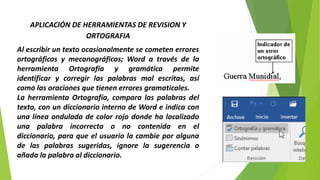 APLICACIÓN DE HERRAMIENTAS DE REVISION Y
ORTOGRAFIA
Al escribir un texto ocasionalmente se cometen errores
ortográficos y mecanográficos; Word a través de la
herramienta Ortografía y gramática permite
identificar y corregir las palabras mal escritas, así
como las oraciones que tienen errores gramaticales.
La herramienta Ortografía, compara las palabras del
texto, con un diccionario interno de Word e indica con
una línea ondulada de color rojo donde ha localizado
una palabra incorrecta o no contenida en el
diccionario, para que el usuario la cambie por alguna
de las palabras sugeridas, ignore la sugerencia o
añada la palabra al diccionario.
 