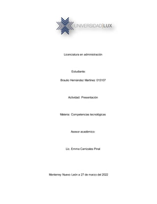 Licenciatura en administración
Estudiante:
Braulio Hernández Martínez 015107
Actividad: Presentación
Materia: Competencias tecnológicas
Asesor académico:
Lic. Emma Carrizales Pinal
Monterrey Nuevo León a 27 de marzo del 2022
 