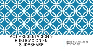 ACT PRESENTACIÓN Y
PUBLICACIÓN EN
SLIDESHARE
SERGIO CARLOS SANCHEZ
MARAVILLA 204
 