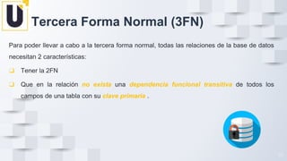 Para poder llevar a cabo a la tercera forma normal, todas las relaciones de la base de datos
necesitan 2 características:
❑ Tener la 2FN
❑ Que en la relación no exista una dependencia funcional transitiva de todos los
campos de una tabla con su clave primaria .
36
36
Tercera Forma Normal (3FN)
 