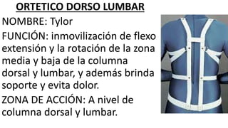ORTETICO DORSO LUMBAR
NOMBRE: Tylor
FUNCIÓN: inmovilización de flexo
extensión y la rotación de la zona
media y baja de la columna
dorsal y lumbar, y además brinda
soporte y evita dolor.
ZONA DE ACCIÓN: A nivel de
columna dorsal y lumbar.
 