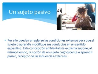  Por ello pueden arreglarse las condiciones externas para que el
sujeto o aprendiz modifique sus conductas en un sentido
específico. Esta concepción ambientalista extrema supone, al
mismo tiempo, la noción de un sujeto cognoscente o aprendiz
pasivo, receptor de las influencias externas.
Un sujeto pasivo
 
