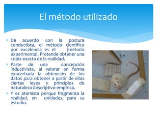  De acuerdo con la postura
conductista, el método científico
por excelencia es el |método
experimental. Pretende obtener una
copia exacta de la realidad.
 Parte de una concepción
inductivista, al valorar en forma
exacerbada la obtención de los
datos para obtener a partir de ellos
ciertas leyes y principios de
naturaleza descriptivo-empírica.
 Y es atomista porque fragmenta la
realidad, en unidades, para su
estudio.
El método utilizado
 