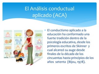 El conductismo aplicado a la
educación ha conformado una
fuerte tradición dentro de la
psicología educativa, desde los
primeros escritos de Skinner y
cual alcanzó su auge desde
finales de la década de los
cincuentas hasta principios de los
años setenta (Bijou, 1978).
El Análisis conductual
aplicado (ACA)
 