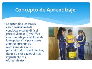  Es entendido como un
cambio estable en la
conducta o como diría el
propio Skinner (1976) "un
cambio en la probabilidad de
la respuesta”. Y para que el
alumno aprenda es
necesario utilizar los
principios y/o rocedimientos,
dentro de los cuales el más
importante es el
eforzamiento.
Concepto de Aprendizaje.
 