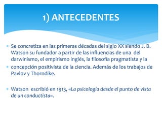  Se concretiza en las primeras décadas del siglo XX siendo J. B.
Watson su fundador a partir de las influencias de una del
darwinismo, el empirismo inglés, la filosofía pragmatista y la
 concepción positivista de la ciencia. Además de los trabajos de
Pavlov y Thorndike.
 Watson escribió en 1913, «La psicología desde el punto de vista
de un conductista».
1) ANTECEDENTES
 