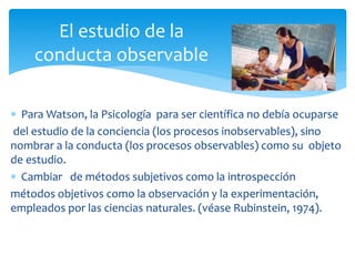  Para Watson, la Psicología para ser científica no debía ocuparse
del estudio de la conciencia (los procesos inobservables), sino
nombrar a la conducta (los procesos observables) como su objeto
de estudio.
 Cambiar de métodos subjetivos como la introspección
métodos objetivos como la observación y la experimentación,
empleados por las ciencias naturales. (véase Rubinstein, 1974).
El estudio de la
conducta observable
 