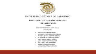 UNIVERSIDAD TÉCNICA DE BABAHOYO
FACULTAD DE CIENCIAS JURÍDICAS, SOCIALES
Y DE LA EDUCACIÓN
CARRERA:
LICENCIATURA EN EDUCACIÓN INICIAL
INTEGRANTES:
• NAYELI DENISSE ARMIJO BRAVO
• ROSEMARY JENNIFER AVEGNO POSLIGUA
• JAMILETH JOHANA ANDRADE LEDESMA
• IVETH MADELEIN FUENTES SORIANO
• HELEN SCARLET VALDEZ BURGOS
• ANGIE MALLELY SUNTASIG VERGA
• NIZA CAMILA SÁNCHEZ VALERO
• ELIZABETH OROZCO GUINGLA
• DANIELA ROXANA CUVI HERRERA
 