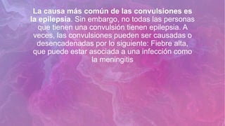 La causa más común de las convulsiones es
la epilepsia. Sin embargo, no todas las personas
que tienen una convulsión tienen epilepsia. A
veces, las convulsiones pueden ser causadas o
desencadenadas por lo siguiente: Fiebre alta,
que puede estar asociada a una infección como
la meningitis
 