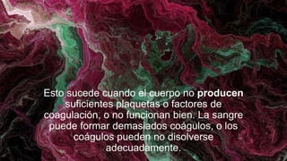 Esto sucede cuando el cuerpo no producen
suficientes plaquetas o factores de
coagulación, o no funcionan bien. La sangre
puede formar demasiados coágulos, o los
coágulos pueden no disolverse
adecuadamente.
 