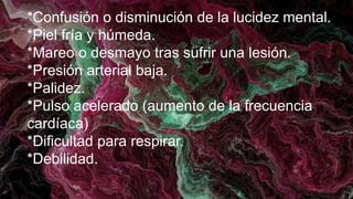 *Confusión o disminución de la lucidez mental.
*Piel fría y húmeda.
*Mareo o desmayo tras sufrir una lesión.
*Presión arterial baja.
*Palidez.
*Pulso acelerado (aumento de la frecuencia
cardíaca)
*Dificultad para respirar.
*Debilidad.
 