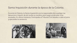 Santa Inquisición durante la época de la Colonia.
Durante la Colonia, la Santa Inquisición era la responsable de investigar las
denuncias e inquirir, de ahí recibe su nombre, para luego encarcelar a los
acusados. En última instancia. Participaba el Tribunal Civil llevaba a cabo el juicio
y ejecutaba la sentencia.
 