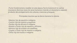 -Punto fundamental a resaltar en esta época, fue la manera en la cual se
mezclaron distintas razas de seres humanos creando un sincretismo especial
producto del amalgamiento de culturas, creencias y lenguas.
Principales mezclas que se dieron durante la colonia.
-Mestizo: hijo de español e indígena.
-Castizo: hijo de mestizo y española.
-Zambo: hijo de africano e indígena.
-Mulato o Pardo: hijo de español y africana.
-Morisco: hijo de mulato con española.
-Coyote o Cholo: hijo de mestizo e indígena.
-Chino: hijo de mulato e indígena.
 