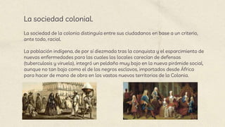 La sociedad colonial.
La sociedad de la colonia distinguía entre sus ciudadanos en base a un criterio,
ante todo, racial.
La población indígena, de por sí diezmada tras la conquista y el esparcimiento de
nuevas enfermedades para las cuales los locales carecían de defensas
(tuberculosis y viruela), integró un peldaño muy bajo en la nueva pirámide social,
aunque no tan bajo como el de los negros esclavos, importados desde África
para hacer de mano de obra en los vastos nuevos territorios de la Colonia.
 