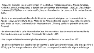 - Alegorías pintadas (óleo sobre lienzo) en los techos, realizados por José María Zaragoza.
Nada más entrar, de izquierda a derecha se encuentran El amanecer (1926), El Día (1931) y
La Noche (1926) (Tras una restauración, fueron descubiertas de nuevo el 7 de noviembre de
2006)
- Junto a los ventanales de la calle de Alcalá se encuentra Mujeres en reposo de José de
Aguiar (1932). La aventura de los Molinos, deAntonio Muñoz Degrain (1924)(Fue su última
obra antes de morir. También fue 9º Presidente del Círculo y pudo ser profesor de Pablo
Picasso)
- En el ventanal de la calle Marqués de Casa Riera,escultura Eva de madera de caobilla de
Carmen Jiménez, que fue Gran Premio del Círculo de 1949
- Las lámparas laterales son originales mientras que la central se colocó en 1971.
- En el otro extremo del vestíbulo se encuentra la Sala Goya (nombre que se le dio a partir de
1958), que fue inaugurada en el año 1926 con una exposición dedicada a Ignacio Zuloaga.
 
