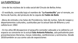 LA FUENTECILLA
- Uno de los núcleos de la vida social del Círculo de Bellas Artes
- El vestíbulo, conocido bajo el nombre de “La Fuentecilla” por el remate, en
forma de fuente, del pináculo de la cúpula del Salón de Baile
- Zona de entrada a las Salas de Presidencia, Sala de Juntas, Sala de Juegos y
departamentos culturales, sustituidas por la actual Sala de Billares y una
cafeteríaen 1963
- En los años 80 desaparece el pequeño comedor adosado a la cafetería y el
espacio se convierte en la actual Sala Antonio Palacios, sala polivalente para
presentaciones literarias, mesas redondas, conferencias y seminarios. Desde
2010también se usa como sala de exposiciones
 