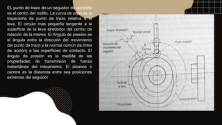 EL punto de trazo de un seguidor de carretilla
es el centro del rodillo. La curva de paso es la
trayectoria de punto de trazo relativa a la
leva. El circulo mas pequeño tangente a la
superficie de la leva alrededor del centro de
rotación de la misma. El Angulo de presión es
el ángulo entre la dirección del movimiento
del punto de trazo y la normal común (la línea
de acción) a las superficies de contacto. El
ángulo de presión es la medida de las
propiedades de transmisión de fuerza
instantánea del mecanismo. El alcance o
carrera es la distancia entre sea posiciones
extremas del seguidor
 