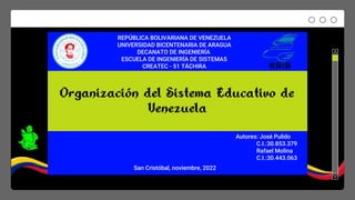 Organización del Sistema Educativo de
Venezuela
REPÚBLICA BOLIVARIANA DE VENEZUELA
UNIVERSIDAD BICENTENARIA DE ARAGUA
DECANATO DE INGENIERÍA
ESCUELA DE INGENIERÍA DE SISTEMAS
CREATEC - 51 TÁCHIRA
Autores: José Pulido
C.I.:30.853.379
Rafael Molina
C.I.:30.443.063
San Cristóbal, noviembre, 2022
 