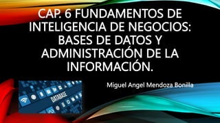 CAP. 6 FUNDAMENTOS DE
INTELIGENCIA DE NEGOCIOS:
BASES DE DATOS Y
ADMINISTRACIÓN DE LA
INFORMACIÓN.
Miguel Angel Mendoza Bonilla
 