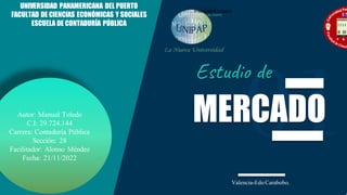 Autor: Manuel Toledo
C.I: 29.724.144
Carrera: Contaduría Pública
Sección: 28
Facilitador: Alonso Méndez
Fecha: 21/11/2022
MERCADO
Estudio de
UNIVERSIDAD PANAMERICANA DEL PUERTO
FACULTAD DE CIENCIAS ECONÓMICAS Y SOCIALES
ESCUELA DE CONTADURÍA PÚBLICA
Valencia-Edo Carabobo.
 