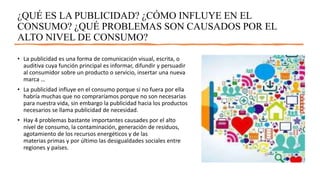 ¿QUÉ ES LA PUBLICIDAD? ¿CÓMO INFLUYE EN EL
CONSUMO? ¿QUÉ PROBLEMAS SON CAUSADOS POR EL
ALTO NIVEL DE CONSUMO?
• La publicidad es una forma de comunicación visual, escrita, o
auditiva cuya función principal es informar, difundir y persuadir
al consumidor sobre un producto o servicio, insertar una nueva
marca …
• La publicidad influye en el consumo porque si no fuera por ella
habría muchas que no compraríamos porque no son necesarias
para nuestra vida, sin embargo la publicidad hacia los productos
necesarios se llama publicidad de necesidad.
• Hay 4 problemas bastante importantes causades por el alto
nivel de consumo, la contaminación, generación de residuos,
agotamiento de los recursos energéticos y de las
materias primas y por último las desigualdades sociales entre
regiones y países.
 