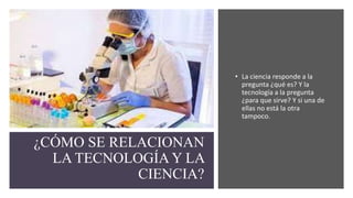 ¿CÓMO SE RELACIONAN
LA TECNOLOGÍA Y LA
CIENCIA?
• La ciencia responde a la
pregunta ¿qué es? Y la
tecnología a la pregunta
¿para que sirve? Y si una de
ellas no está la otra
tampoco.
 