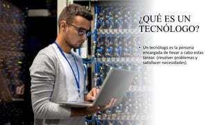 ¿QUÉ ES UN
TECNÓLOGO?
• Un tecnólogo es la persona
encargada de llevar a cabo estas
tareas (resolver problemas y
satisfacer necesidades)
 