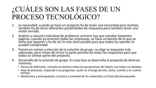 ¿CUÁLES SON LAS FASES DE UN
PROCESO TECNOLÓGICO?
1. La necesidad: cuando se hace un proyecto ha de tener una necesidad para resolver,
también ha de tener diferentes posibilidades de respuesta pero también tener una
visión cerrada.
2. Análisis y solución individual de problema: primero hay que estudiar bastantes
páginas, cuando ya tenemos todas las respuestas, se hace un boceto de lo que se
tiene que exponer y ha de ser lo más claro posible para que todos los oyentes lo
puedan comprender
3. Puesta en común y elección de la solución de grupo: se elige la respuesta más
adecuada, pero tratan de incluir la parte positiva de todas las respuestas para que
todos se sientan parte del proyecto.
4. Desarrollo de la solución de grupo: En esta fase se desarrolla el proyecto de diversas
maneras;
• Planos de definición, consiste en mostrar todas las perspectivas del objeto con todos sus detalles.
• Hoja de procesos, responde a las preguntas: quién se encarga de ello, cómo, cuándo y en cuánto
tiempo.
• Mediciones y presupuestos: el precio y cantidad de los materiales y el total del presupuesto.
 