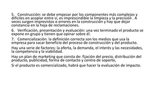 5. Construcción: se debe empezar por los componentes más complejos y
difíciles en acoplar entre sí, es imprescindible la limpieza y la precisión . A
veces surgen imprevistos o errores en la construcción y hay que dejar
constancia en la hoja de reclamaciones.
6. Verificación, presentación y evaluación: una vez terminado el producto se
expone en grupo y tienen que opinar sobre él.
7. Comercialización: la definición correcta son los medios que usa la
empresa para sacar beneficio del proceso de construcción y del producto.
Hay una serie de factores: la oferta, la demanda, el interés y las necesidades,
la competencia y la viabilidad.
Hay un plan de marketing que consta de: fijación del precio, distribución del
producto, publicidad, forma de contacto y centro de soporte,
Si el producto es comercializado, habrá que hacer la evaluación de impacto.
 