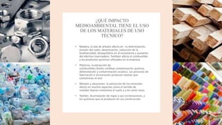 ¿QUÉ IMPACTO
MEDIOAMBIENTAL TIENE EL USO
DE LOS MATERIALES DE USO
TÉCNICO?
• Madera, la tala de árboles afecta en : la deforestación,
erosión del suelo, desertización, reducción de la
biodiversidad, desequilibrio en el ecosistema y aumento
del efectivo invernadero. También afecta el combustible
y los productos quimicos utilizados en la empresa.
• Plásticos: la extracción de
combustibles fósiles conlleva contaminación química,
deforestación y contaminación acústica. Los procesos de
fabricación e incineración producen toxinas que
contaminan el aire.
• Metales y aleaciones: la extracción de los minerales
afecta en muchos aspectos como el vertido de
metales tóxicos contamina el suelo y a los seres vivos.
• Textiles: Acumulación de ropas y sus incineraciones, y
los químicos que se producen en sus construcción.
 