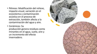• Pétreos: Modificación del relieve,
impacto visual, variación en el
ecosistema y contaminación
acústica en el proceso de
extracción, también afecta a la
contaminación del agua y aire.
• Cerámicos: Su
producción genera residuos conta
minantes en el agua, suelo, aire y
un incremento del efecto
invernadero.
 